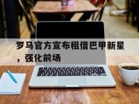 开云web网站-罗马官方宣布租借巴甲新星，强化前场