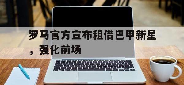 开云web网站-罗马官方宣布租借巴甲新星，强化前场