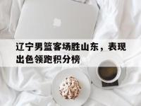 开云娱乐-辽宁男篮客场胜山东，表现出色领跑积分榜