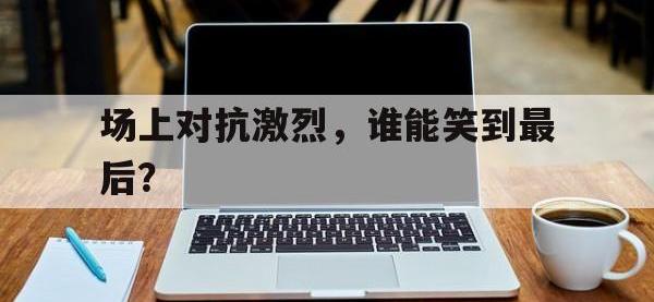 开云体育游戏-场上对抗激烈，谁能笑到最后？