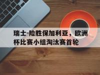开云web网站-瑞士-险胜保加利亚，欧洲杯比赛小组淘汰赛首轮