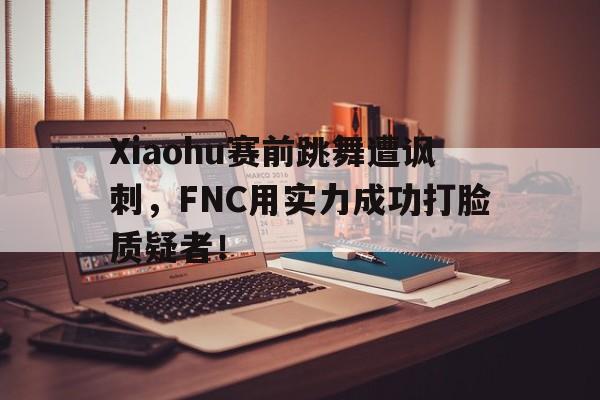 Xiaohu赛前跳舞遭讽刺，FNC用实力成功打脸质疑者！
